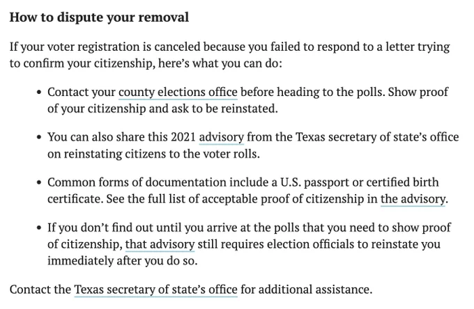 Text: How to dispute your removal
If your voter registration is canceled because you failed to respond to a letter trying to confirm your citizenship, here’s what you can do:
Contact your county elections office before heading to the polls. Show proof of your citizenship and ask to be reinstated.
You can also share this 2021 advisory from the Texas secretary of state’s office on reinstating citizens to the voter rolls.
Common forms of documentation include a U.S. passport or certified birth certificate. See the full list of acceptable proof of citizenship in the advisory.
If you don’t find out until you arrive at the polls that you need to show proof of citizenship, that advisory still requires election officials to reinstate you immediately after you do so.
Contact the Texas secretary of state’s office for additional assistance.