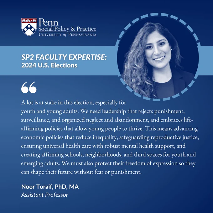 [Image description: On a dark blue square, a headshot of Noor Toriaf appears to the right and the SP2 logo appears at the top. Below, a light blue banner reads “SP2 FACULTY EXPERTISE: 2024 U.S. Elections.” Text appears below the banner: “‘A lot is at stake in this election, especially for youth and young adults. We need leadership that rejects punishment, surveillance, and organized neglect and abandonment, and embraces life-affirming policies that allow young people to thrive. This means advancing economic policies that reduce inequality, safeguarding reproductive justice, ensuring universal health care with robust mental health support, and creating affirming schools, neighborhoods, and third spaces for youth and emerging adults. We must also protect their freedom of expression so they can shape their future without fear or punishment.’ Noor Toraif, PhD, MA, Assistant Professor”]