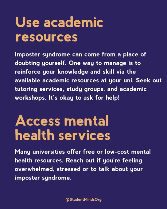 Use academic resources
Imposter syndrome can come from a place of doubting yourself. One way to manage is to reinforce your knowledge and skill via the available academic resources at your uni. Seek out tutoring services, study groups, and academic workshops. It’s okay to ask for help!

Access mental health services
Many universities offer free or low-cost mental health resources. Reach out if you're feeling overwhelmed, stressed or to talk about your imposter syndrome.
