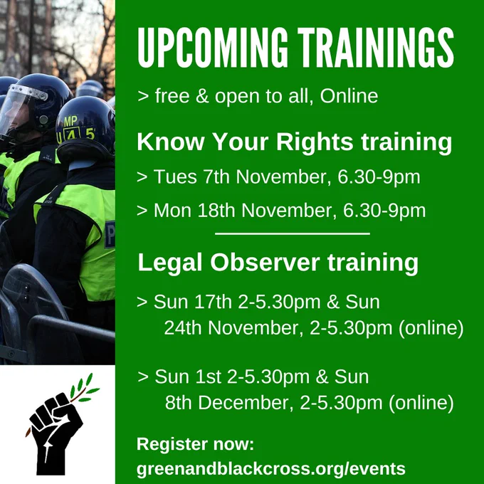 Graphic titled upcoming trainings - free & open to all, Online

Know your rights training Tuesday 7th November, 6:30-9pm; Monday 18th November, 6:30-9pm

Legal observer training sunday 17th 2-5:30pm & sunday 24th November 2-5:30pm (online); sunady 1st 2-5:30pm & sunday 8th December 2-5:30pm (online)

Register now: greenandblackcross.org/events