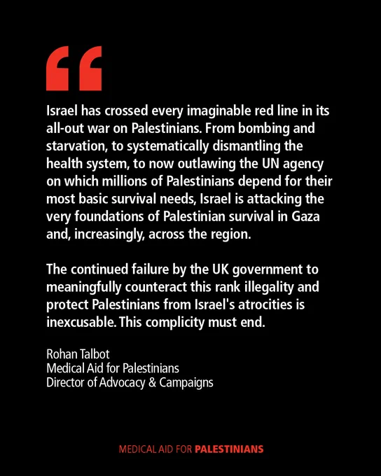 Quote from Rohan Talbot, Medical Aid for Palestinians Director of Advocacy & Campaigns: 

Israel has crossed every imaginable red line in its all-out war on Palestinians. From bombing and starvation, to systematically dismantling the health system, to now outlawing the UN agency on which millions of Palestinians depend for their most basic survival needs, Israel is attacking the very foundations of Palestinian survival in Gaza and, increasingly, across the region.
 
The continued failure by the UK government to meaningfully counteract this rank illegality and protect Palestinians from Israel's atrocities is inexcusable. This complicity must end.
