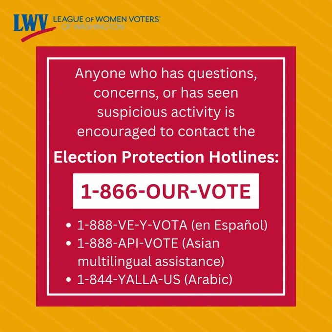 "Anyone who has questions, concerns, or has seen suspicious activity is encouraged to contact the Election Protection Hotlines: 1.866.our.vote, 1.888.ve.y.vota (en espanol), 1.888.API.VOTE (Asian multilingual assistance), 1.844.YALLA-US (Arabic)."