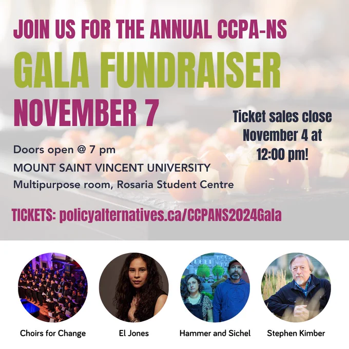JOIN US FOR THE ANNUAL CCPA-NS
GALA FUNDRAISER
NOVEMBER 7
MOUNT SAINT VINCENT UNIVERSITY
Multipurpose room, Rosaria Student Centre
Doors open @ 7 pm
TICKETS: policyalternatives.ca/CCPANS2024Gala
Ticket sales close November 4 at 12:00 pm!
El Jones
Choirs for Change
Hammer and Sichel
Stephen Kimber