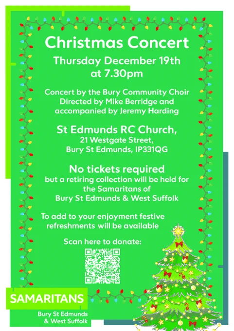 A poster advertising a Christmas Concert, text on the poster as follows:
Christmas Concert Thursday December 19th at 7.30pm

Concert by the Bury Community Choir Directed by Mike Berridge and
accompanied by Jeremy Harding St Edmunds RC Church, 21 Westgate Street, Bury St Edmunds, IP33 1QG

No tickets required but a retiring collection will be held for
the Samaritans of Bury St Edmunds & West Suffolk To add to your enjoyment festive refreshments will be available.

An option to scan the QR code to donate and support Samaritans of Bury St. Edmunds and West Suffolk is at the bottom of the poster.
