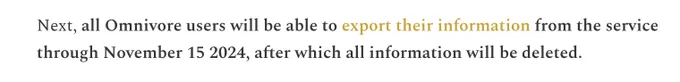 Next, all Omnivore users will be able to export their information from the service through November 15 2024, after which all information will be deleted. 
