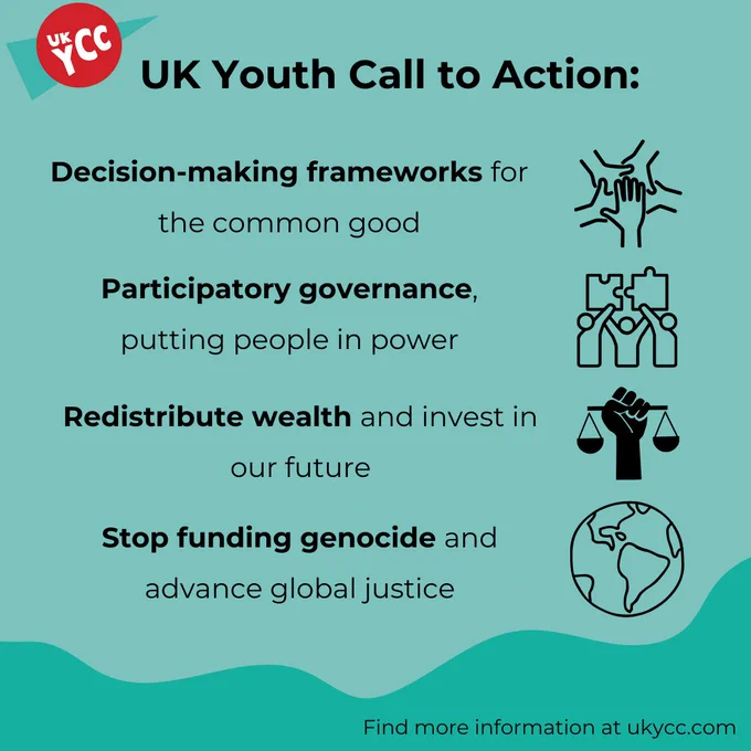 UK Youth Call to Action:
1. Decision-making frameworks for the common good.
2. Participatory governance, putting people in power.
3. Redistribute wealth and invest in our future.
4. Stop funding genocide and advance global justice.