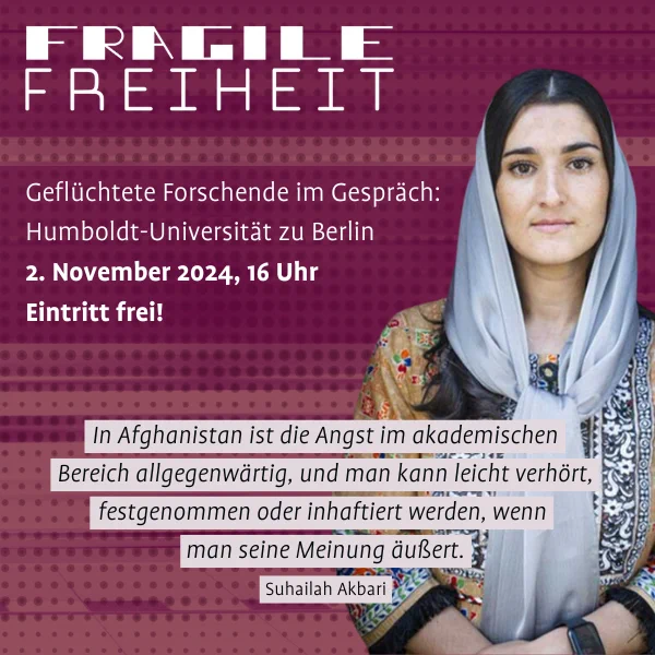 Grafik mit dem Titel "Fragile Freiheit". Darunter steht: "Geflüchtete Forschende im Gespräch: Humboldt-Universität zu Berlin, 2. November 2024, 16 Uhr. Eintritt frei!" Rechts im Bild ist ein Portraitfoto der afghanischen Rechtswissenschaftlerin Suhailah Akbari zu sehen. Unten im Bild ist ein Zitat von ihr: "In Afghanistan ist die Angst im akademischen Bereich allgegenwärtig, und man kann leicht verhört, festgenommen oder inhaftiert werden, wenn man seine Meinung äußert."