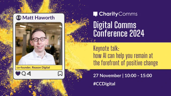 A purple background with a yellow burst. Text in white reads CharityComms Digital Comms Conference 2024 27 November 10:00 - 15:00 #CCDigital. In a yellow banner, purple text reads Keynote talk: how AI can help you remain at the forefront of positive change. In an Instagram frame, text reads Matt Hamworth next to a profile icon and is above a picture of Matt. In a yellow banner under the image is their title: co-funder, Reason Digital. 