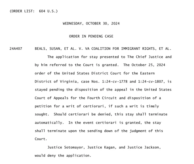 (ORDER LIST: 604 U.S.)
24A407
WEDNESDAY, OCTOBER 30, 2024
ORDER IN PENDING CASE
BEALS, SUSAN, ET AL. V. VA COALITION FOR IMMIGRANT RIGHTS, ET AL.
The application for stay presented to The Chief Justice and by him referred to the Court is granted. The October 25, 2024
order of the United States District Court for the Eastern District of Virginia, case Nos. 1:24-cv-1778 and 1:24-cv-1807, is stayed pending the disposition of the appeal in the United States
Court of Appeals for the Fourth Circuit and disposition of a petition for a writ of certiorari, if such a writ is timely sought. Should certiorari be denied, this stay shall terminate automatically. In the event certiorari is granted, the stay shall terminate upon the sending down of the judgment of this
Court.
Justice Sotomayor, Justice Kagan, and Justice Jackson,
would deny the application.