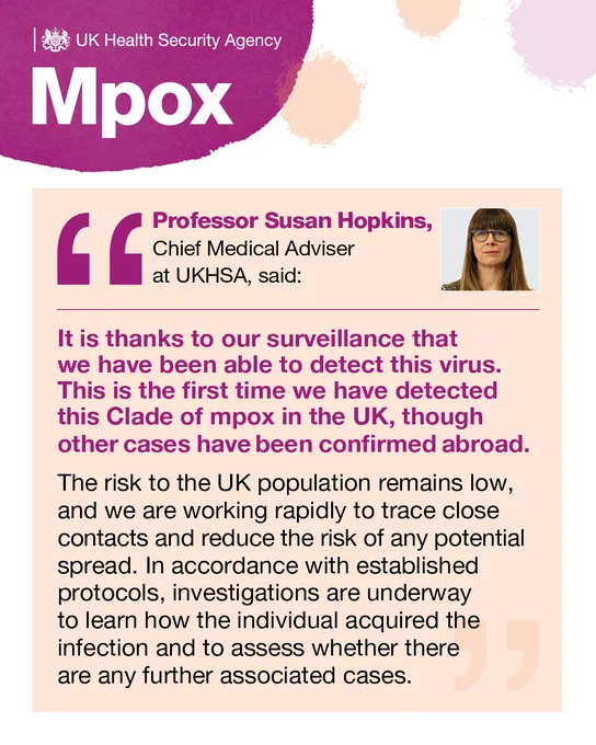 Quote card. Professor Susan Hopkins, Chief Medical Adviser at UKHSA, said:
“It is thanks to our surveillance that we have been able to detect this virus. This is the first time we have detected this Clade of mpox in the UK, though other cases have been confirmed abroad. 
“The risk to the UK population remains low, and we are working rapidly to trace close contacts and reduce the risk of any potential spread. In accordance with established protocols, investigations are underway to learn how the individual acquired the infection and to assess whether there are any further associated cases.”
