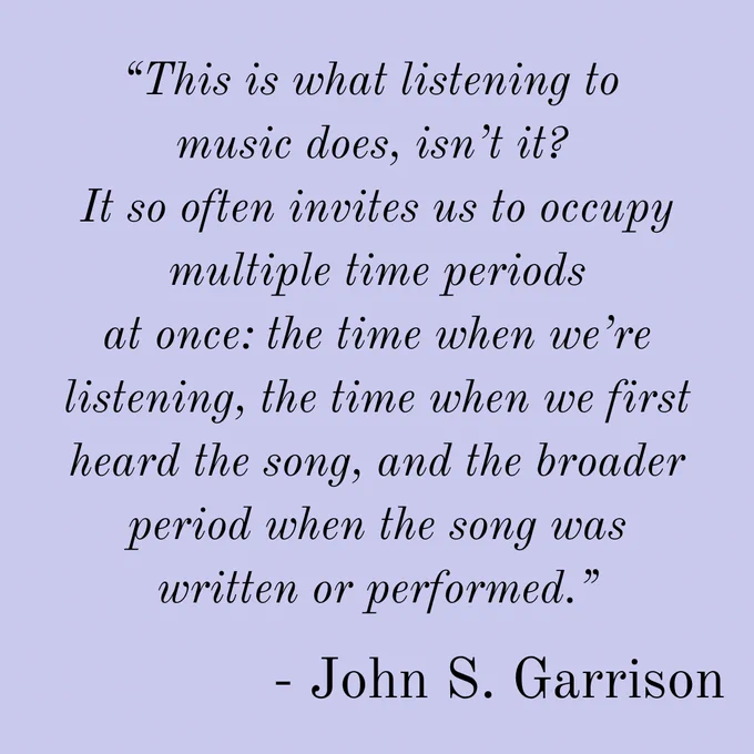 “This is what listening to 
music does, isn’t it? 
It so often invites us to occupy multiple time periods
at once: the time when we’re listening, the time when we first
heard the song, and the broader period when the song was
written or performed.” - John S. Garrison