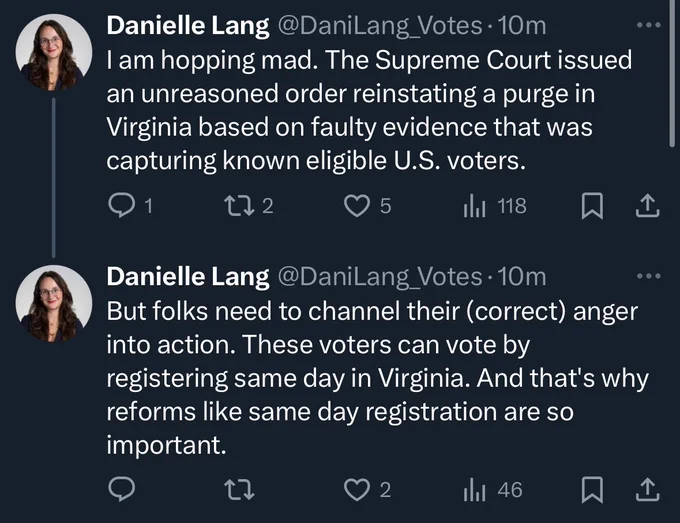 Danielle Lang @DaniLang Votes •10m
I am hopping mad. The Supreme Court issued an unreasoned order reinstating a purge in Virginia based on faulty evidence that was capturing known eligible U.S. voters.

Danielle Lang @DaniLang Votes •10m
But folks need to channel their (correct) anger into action. These voters can vote by registering same day in Virginia. And that's why reforms like same day registration are so important.