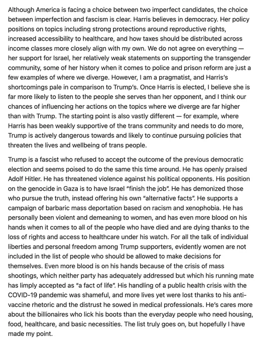 Although America is facing a choice between two imperfect candidates, the choice between imperfection and fascism is clear. Harris believes in democracy. Her policy positions on topics including strong protections around reproductive rights, increased accessibility to healthcare, and how taxes should be distributed across income classes more closely align with my own. We do not agree on everything — her support for Israel, her relatively weak statements on supporting the transgender community, some of her history when it comes to police and prison reform are just a few examples of where we diverge. However, I am a pragmatist, and Harris’s shortcomings pale in comparison to Trump’s. Once Harris is elected, I believe she is far more likely to listen to the people she serves than her opponent, and I think our chances of influencing her actions on the topics where we diverge are far higher than with Trump. The starting point is also vastly different — for example, where Harris has been wea