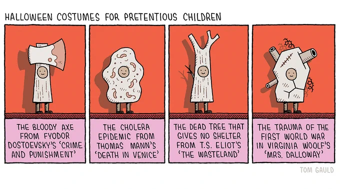 Title: Halloween costumes for pretentious children.

Image: Small children smile cheerily wearing costumes depicting the following:

The bloody axe from Fyodor Dostoevsky's 'Crime and Punishment'.

The cholera epidemic from Thomas Mann's 'Death in Venice'

The dead tree that gives no shelter from T.S. Eliot's 'The Wasteland'

The trauma of the first world war in Virginia Woolf's 'Mrs. Dalloway'
