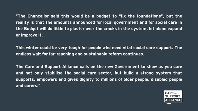 Text on dark grey background reads: "The Chancellor said this would be a budget to “fix the foundations”, but the reality is that the amounts announced for local government and for social care in the Budget will do little to plaster over the cracks in the system, let alone expand or improve it. This winter could be very tough for people who need vital social care support. The endless wait for far-reaching and sustainable reform continues. The Care and Support Alliance calls on the new Government to show us you care and not only stabilise the social care sector, but build a strong system that supports, empowers and gives dignity to millions of older people, disabled people and carers."