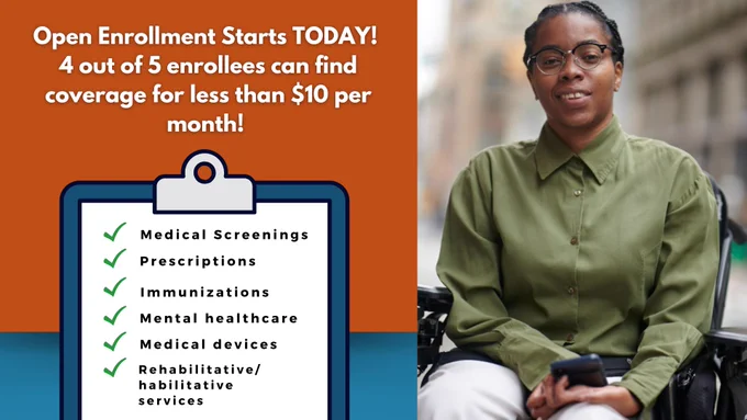 Open Enrollment Starts TODAY! 4 out of 5 enrollees can find coverage for less than $10 per month! Graphic clipboard of checklist with benefits from the Marketplace: medical screenings, prescriptions, immunizations, mental healthcare, medical devices, rehabilitative and habilitative services. Woman in powerchair.