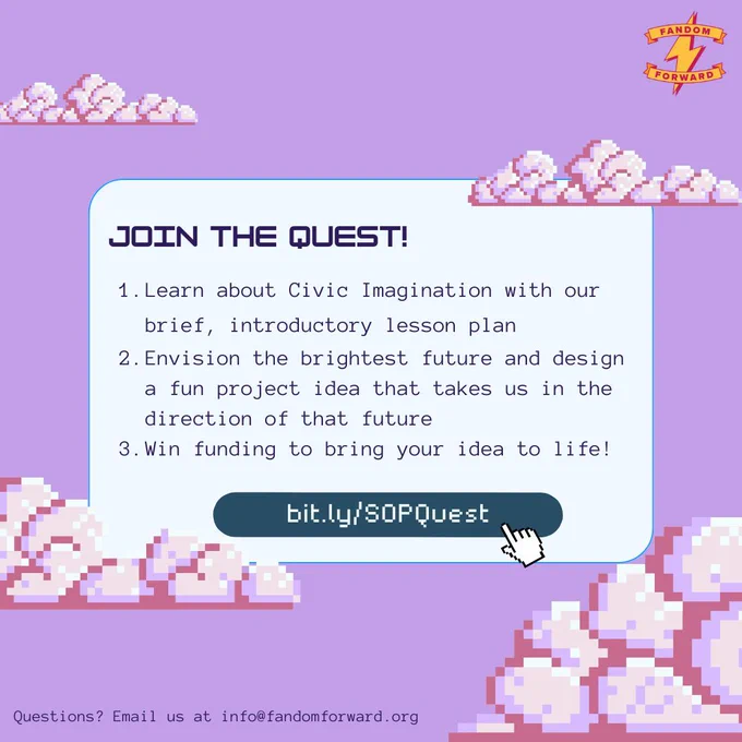 Two slide graphic with a retro art design showing pixelated clouds against a pastel background. A logo in the top right corner says "Fandom Forward" with a lightning bolt symbol.

[Slide 2] The title reads, "Join the Quest!". Below is a numbered list reading, "1. Learn about Civic Imagination with our brief, introductory lesson plan; 2. Envision the brightest future and design a fun project idea that takes us in the direction of that future; 3. Win funding to bring your idea to life!" Below is a button with a pixelated hand clicking on the link: bit.ly/SOPQuest. At the bottom, text reads, "Questions? Email us at info@fandomforward.org"