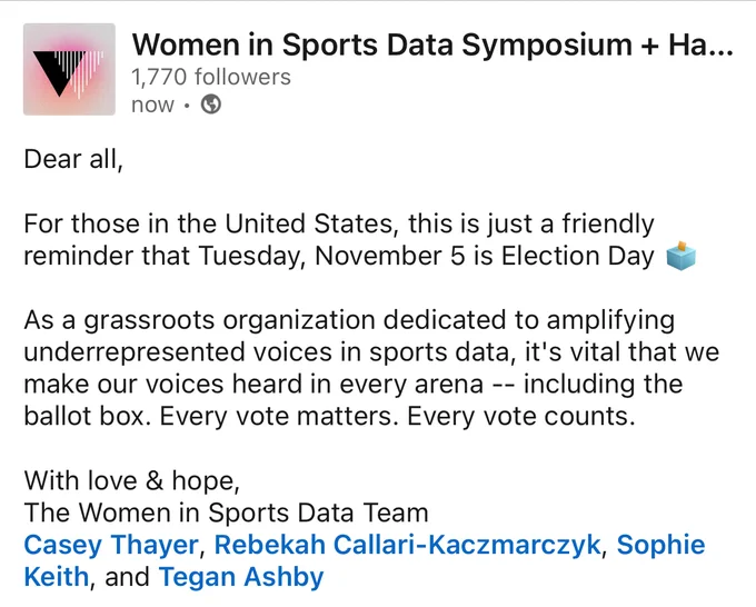 For those in the United States, this is just a friendly reminder that Tuesday, November 5 is Election Day.

As a grassroots organization dedicated to amplifying underrepresented voices in sports data, it's vital that we make our voices heard in every arena -- including the ballot box. Every vote matters. Every vote counts.

With love & hope,
The Women in Sports Data Team
Casey, Rebekah, Sophie, and Tegan