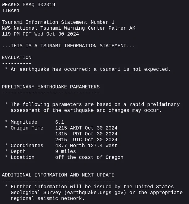 WEAK53 PAAQ 302019
TIBAK1

Tsunami Information Statement Number 1
NWS National Tsunami Warning Center Palmer AK
119 PM PDT Wed Oct 30 2024

...THIS IS A TSUNAMI INFORMATION STATEMENT...

EVALUATION
----------
 * An earthquake has occurred; a tsunami is not expected.


PRELIMINARY EARTHQUAKE PARAMETERS
---------------------------------

 * The following parameters are based on a rapid preliminary
   assessment of the earthquake and changes may occur.

 * Magnitude      6.1
 * Origin Time    1215 AKDT Oct 30 2024
                  1315  PDT Oct 30 2024
                  2015  UTC Oct 30 2024
 * Coordinates    43.7 North 127.4 West
 * Depth          9 miles
 * Location       off the coast of Oregon


ADDITIONAL INFORMATION AND NEXT UPDATE
--------------------------------------
 * Further information will be issued by the United States
   Geological Survey (earthquake.usgs.gov) or the appropriate
   regional seismic network.