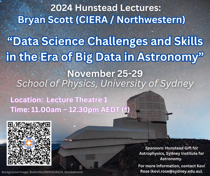 2024 Hunstead Lectures:
Bryan Scott (CIERA / Northwestern)
“Data Science Challenges and Skills in the Era of Big Data in Astronomy”
November 25-29
School of Physics, University of Sydney
Location:  Lecture Theatre 1
Time: 11.00am – 12.30pm AEDT (*)

Sponsors: Hunstead Gift for Astrophysics, Sydney Institute for Astronomy. 

For more information, contact Kovi Rose (kovi.rose@sydney.edu.au).