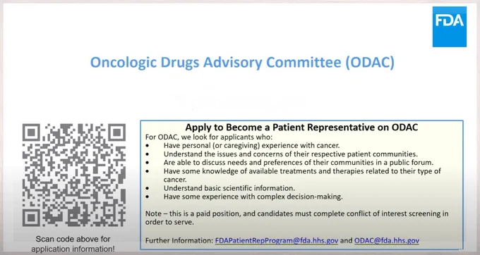 FDA logo and QR code.
Text: Oncologic Drugs Advisory Committee (ODAC)
For ODAC we look for applicants who:
Have a personal or caregiving experience with cancer.
Understand the issues and concerns of their respective patient communities.
Are able to discuss needs and preferences of their communities in a public forum.
Have some knowledge of available treatments and therapies related to their type of cancer.
Understand basic scientific information.
Have some experience with complex decision-making.
Note: this is a paid position and candidates must complete conflict of interest screening in order to serve. 
Further information: FDAPatientRepProgram@fda.hhs.gov and ODAC@fda.hhs.gov