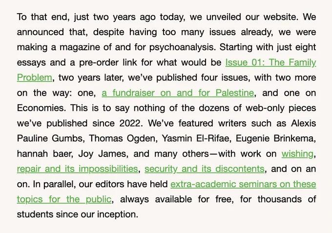 To that end, just two years ago today, we unveiled our website. We announced that, despite having too many issues already, we were making a magazine of and for psychoanalysis. Starting with just eight essays and a pre-order link for what would be Issue 01: The Family Problem, two years later, we’ve published four issues, with two more on the way: one, a fundraiser on and for Palestine, and one on Economies. This is to say nothing of the dozens of web-only pieces we’ve published since 2022. We’ve featured writers such as Alexis Pauline Gumbs, Thomas Ogden, Yasmin El-Rifae, Eugenie Brinkema, hannah baer, Joy James, and many others—with work on wishing, repair and its impossibilities, security and its discontents, and on an on. In parallel, our editors have held extra-academic seminars on these topics for the public, always available for free, for thousands of students since our inception.

