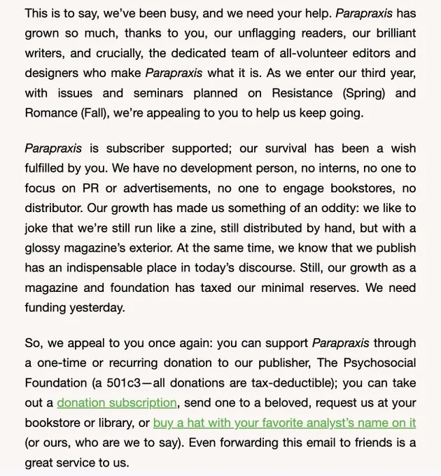 This is to say, we’ve been busy, and we need your help. Parapraxis has grown so much, thanks to you, our unflagging readers, our brilliant writers, and crucially, the dedicated team of all-volunteer editors and designers who make Parapraxis what it is. As we enter our third year, with issues and seminars planned on Resistance (Spring) and Romance (Fall), we’re appealing to you to help us keep going.

Parapraxis is subscriber supported; our survival has been a wish fulfilled by you. We have no development person, no interns, no one to focus on PR or advertisements, no one to engage bookstores, no distributor. Our growth has made us something of an oddity: we like to joke that we’re still run like a zine, still distributed by hand, but with a glossy magazine’s exterior. At the same time, we know that we publish has an indispensable place in today’s discourse. Still, our growth as a magazine and foundation has taxed our minimal reserves. We need funding yesterday.

