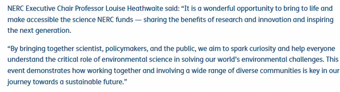 Screenshot of text from website reading: 

NERC Executive Chair Professor Louise Heathwaite said: “It is a wonderful opportunity to bring to life and make accessible the science NERC funds — sharing the benefits of research and innovation and inspiring the next generation.

“By bringing together scientist, policymakers, and the public, we aim to spark curiosity and help everyone understand the critical role of environmental science in solving our world’s environmental challenges. This event demonstrates how working together and involving a wide range of diverse communities is key in our journey towards a sustainable future.”