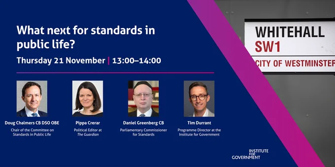 An image for an IfG event. 

What next for standards in public life?

Thursday 21 November 2024, 13:00 — 14:00

Speakers:
Doug Chalmers CB DSO OBE, Chair of the Committee on Standards in Public Life
Pippa Crerar, Political Editor at The Guardian
Daniel Greenberg CB, Parliamentary Commissioner for Standards

The event will be chaired by Tim Durrant, Programme Director at the Institute for Government. 