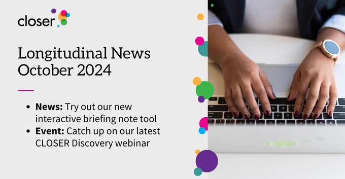 A woman's hands typing on a laptop keyboard. Text reads:

Longitudinal News
October 2024

- News: Try out our new interactive briefing note tool
- Event: Catch up on our latest CLOSER Discovery webinar
