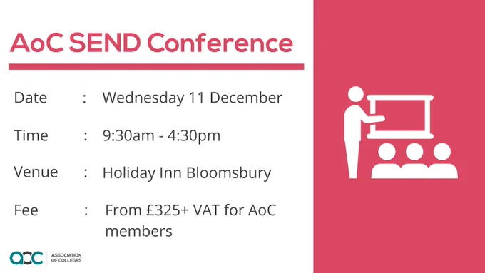 Graphic that reads "AoC SEND Conference. 

Date: Wednesday 11 December. 
Time: 9:30am - 4:30pm
Venue: Holiday Inn Bloomsbury. 
Fee: From £325   VAT for AoC members.