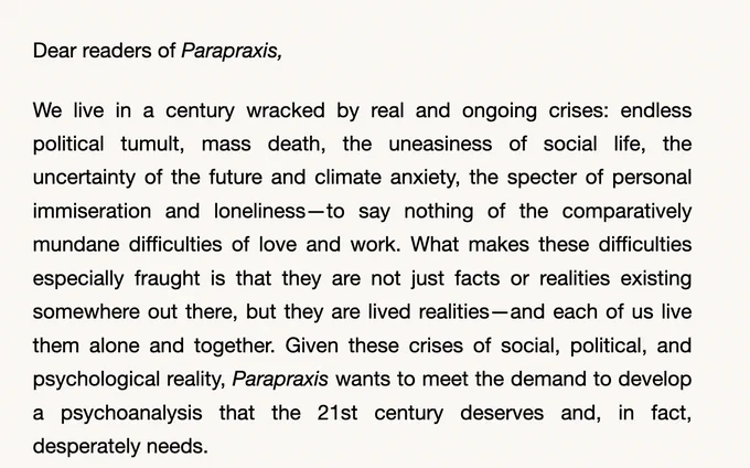 
Parapraxis	
.

 
Dear readers of Parapraxis,

We live in a century wracked by real and ongoing crises: endless political tumult, mass death, the uneasiness of social life, the uncertainty of the future and climate anxiety, the specter of personal immiseration and loneliness—to say nothing of the comparatively mundane difficulties of love and work. What makes these difficulties especially fraught is that they are not just facts or realities existing somewhere out there, but they are lived realities—and each of us live them alone and together. Given these crises of social, political, and psychological reality, Parapraxis wants to meet the demand to develop a psychoanalysis that the 21st century deserves and, in fact, desperately needs.