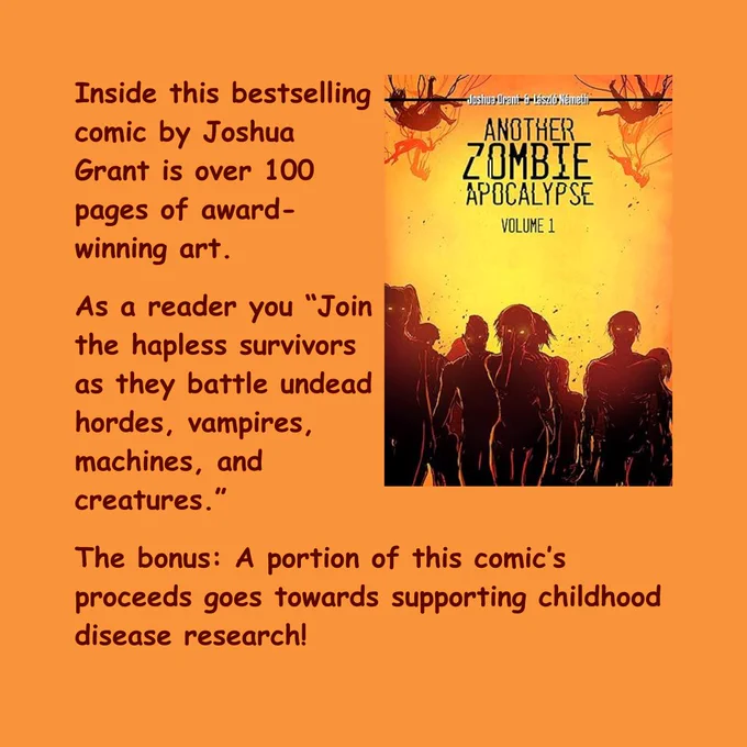 Book: Another Zombie Apocalypse Volume 1 by Joshua Grant

Text: Inside this bestselling comic by Joshua Grant is over 100 pages of award-winning art.

As a reader you "Join the hapless survivors as they battle undead hordes, vampires, machines, and creatures."

The bonus: A portion of this comic's proceeds goes towards supporting childhood disease research!