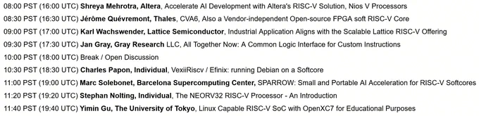Thu Nov. 7:

08:00 PST (16:00 UTC) Shreya Mehrotra, Altera, Accelerate AI Development with Altera's RISC-V Solution, Nios V Processors

08:30 PST (16:30 UTC) Jérôme Quévremont, Thales, CVA6, Also a Vendor-independent Open-source FPGA soft RISC-V Core

09:00 PST (17:00 UTC) Karl Wachswender, Lattice Semiconductor, Industrial Application Aligns with the Scalable Lattice RISC-V Offering

09:30 PST (17:30 UTC) Jan Gray, Gray Research LLC, All Together Now: A Common Logic Interface for Custom Instructions

10:00 PST (18:00 UTC) Break / Open Discussion

10:30 PST (18:30 UTC) Charles Papon, Individual, VexiiRiscv / Efinix: running Debian on a Softcore

11:00 PST (19:00 UTC) Marc Solebonet, Barcelona Supercomputing Center, SPARROW: Small and Portable AI Acceleration for RISC-V Softcores

11:20 PST (19:20 UTC) Stephan Nolting, Individual, The NEORV32 RISC-V Processor - An Introduction

11:40 PST (19:40 UTC) Yimin Gu, The University of Tokyo, Linux Capable RISC-V SoC with OpenXC7 for Edu