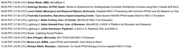 Friday Nov. 8:

08:00 PST (16:00 UTC) Göran Bilski, AMD, MicroBlaze V

08:30 PST (16:30 UTC) Domingo Benitez, ULPGC Spain

09:00 PST (17:00 UTC) Loren Hobbs (Bluespec) and Raymond Nijssen (Achronix)

09:30 PST (17:30 UTC) Francelly Canoladino, Barcelona Supercomputing Center

09:45 PST (17:45 UTC) Lightning 1: Wade Fortney, Univ. of Florida

09:50 PST (17:50 UTC) Lightning 2: Sallar Ahmadi-Pour, Univ. of Brenmen

09:55 PST (17:55 UTC) Lightning 3: Julian Kemmerer

10:00 PST (18:00 UTC) Break / Lightning Round Posters

10:30 PST (18:30 UTC) Ken O'Hagan

11:00 PST (19:00 UTC) Bruno Levi, INRIA

11:30 PST (19:30 UTC) Rishiyur Nikhil, Bluespec