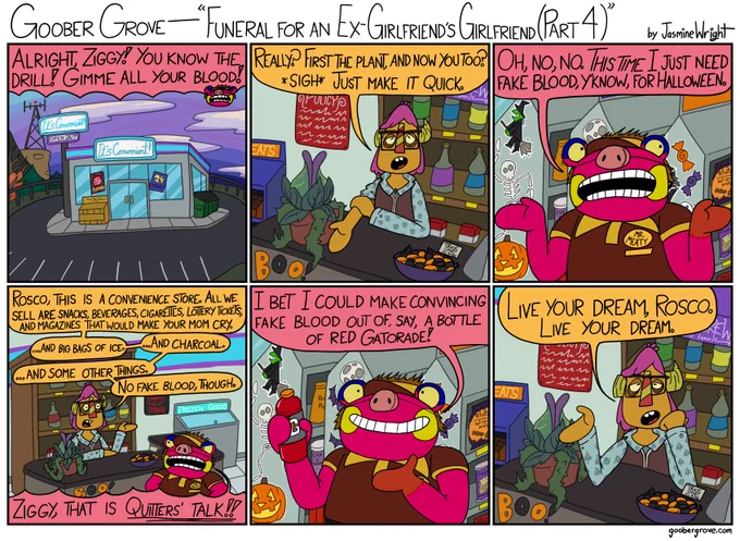 PANEL 1
Establishing shot of It's Convenient!, which Rosco is visiting for his task.
Rosco (offscreen): Alright, Ziggy! You know the drill! Gimme all your blood!

PANEL 2
Ziggy (dressed as Seymour from Little Shop of Horrors) rolls up zir sleeve.
Ziggy: Really? First the plant, and now you? *sigh* Just make it quick.

PANEL 3
Rosco clarifies.
Rosco: Oh, no, no. This time I just need fake blood, y'know, for Halloween.

PANEL 4
Ziggy is confused why Rosco thinks ze'd have fake blood.
Ziggy: Rosco, this is a convenience store. All we sell are snacks, beverages, cigarettes, lottery tickets, and magazines that would make your mom cry... and big bags of ice... and charcoal... and some other things. No fake blood, though.
Rosco is outraged.
Rosco: Ziggy, that is quitters' talk!

PANEL 5
Rosco holds up a bottle of red Gatorade.
Rosco: I bet I could make convincing fake blood out of, say, a bottle of red Gatorade!

PANEL 6
Ziggy resigns.
Ziggy: Live your dream, Rosco. Live your dream.