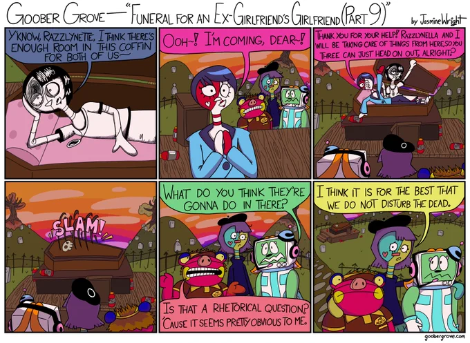 PANEL 1
Razzlynella makes her coffin comfortable.
Razzlynella: Y'know, Razzlynette, there's enough room in this coffin for both of us~

PANEL 2
Razzlynette looks on in excitement, while the other three goobers stare.
Razzlynette: Ooh~! I'm coming, dear~!

PANEL 3
Razzlynette gets in the coffin with Razzlynella.
Razzlynette: Thank you for your help! Razzlynella and I will handle things from here, so you three can just head on out, alright?

PANEL 4
Razzlynette and Razzlynella slam the coffin door shut.

PANEL 5
The other three goobers look on in confusion.
Georgetta: What do you think they're gonna do in there?
Rosco: Is that a rhetorical question? 'Cause the answer seems pretty obvious.

PANEL 6
Razzlyn walks Rosco and Georgetta out of the graveyard.
Razzlyn: I think it is for the best that we do not disturb the dead.