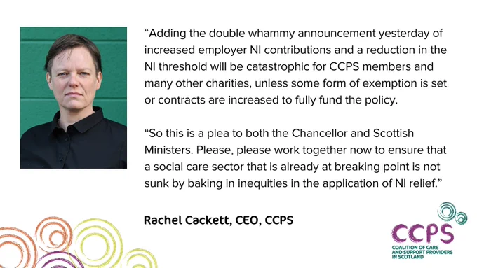 A card showing a quote from Rachel Cackett, CEO of CCPS:

“Adding the double whammy announcement yesterday of increased employer NI contributions and a reduction in the NI threshold will be catastrophic for CCPS members and many other charities, unless some form of exemption is set or contracts are increased to fully fund the policy.

“So this is a plea to both the Chancellor and Scottish Ministers. Please, please work together now to ensure that a social care sector that is already at breaking point is not sunk by baking in inequities in the application of NI relief.”