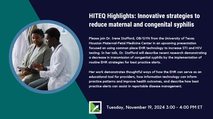HITEQ Highlights: Innovative Strategies to Reduce Maternal and Congenital Syphilis
Please join Dr. Irene Stafford, OB/GYN from the University of Texas Houston Maternal-Fetal Medicine Center in an upcoming presentation focused on using common place EHR technology to increase STI and HIV testing. In her talk, Dr. Stafford will describe recent research demonstrating a decrease in transmission of congenital syphilis by the implementation of routine EHR strategies for best practice alerts. Her work demonstrates thoughtful ways of how the EHR can serve as an educational tool for providers, how information technology can inform practice patterns and improve health outcomes, and describe how best practice alerts can assist in reportable disease management. November 19, 2024 at 3-4pm ET