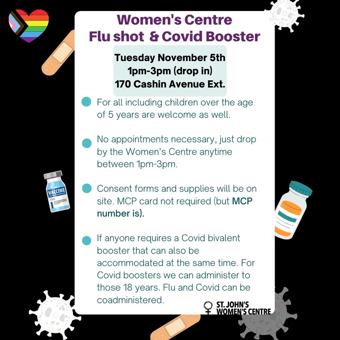 "Flyer for Women's Centre Flu Shot & COVID Booster Clinic on Tuesday, November 5th from 1 pm to 3 pm at 170 Cashin Avenue Ext.

Key points:

Available for everyone, including children over the age of 5.
Drop-in; no appointments necessary.
Consent forms and supplies provided on-site. MCP card not required, but MCP number is.
COVID bivalent booster available for those aged 18 and older; both flu and COVID shots can be coadministered.
St. John's Women's Centre logo at the bottom."