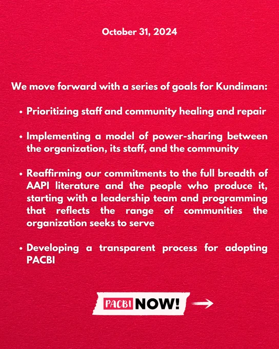 October 31, 2024

We move forward with a series of goals for Kundiman: 

— Prioritizing staff and community healing and repair

— Implementing a model of power-sharing between the organization, its staff, and the community

— Reaffirming our commitments to the full breadth of AAPI literature and the people who produce it, starting with a leadership team and programming that reflects the range of communities the organization seeks to serve

— Developing a transparent process for adopting PACBI

PACBI NOW!