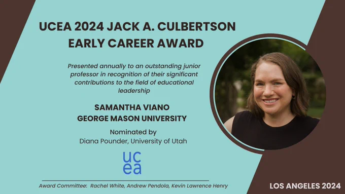 UCEA 2024 Jack A. Culbertson Early Career Award is presented annually to an outstanding junior professor in recognition of their significant contributions to the field of educational leadership Recipient: Samantha Viano George Mason university Nominated by Diana Pounder, University of Utah Award Committee: Rachel White, Andrew Pendola, Kevin Lawrence Henry Los Angeles 2024