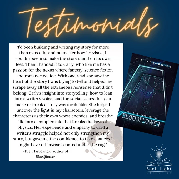 Dark blue solid background. Orange neon texts on the top that says,”Testimonials.” The company logo (an open book with a lightbulb in the center that says Book Light Editorial) sits on the bottom right corner. The cover of Bloodflower sits to the right of the body text. The body text says, “I’d been building and writing my story for more than a decade, and no matter how I revised, I couldn’t seem to make the story stand on its own feet. Then I handed it to Carly, who like me has a passion for nexus where fantasy, science fiction and romance collide. With one read she saw the ehart of the story I was trying to tell and helped me scrape away all the extraneous nonsense that didn’t belong. Carly’s insight into storytelling, how to lean into a writer’s voice, and the social issues that can make or break a story was invaluable. She helped uncover the light in my characters, leverage the characters as their own worst enemies, and breathe life into a complex tale that breaks the laws of physi