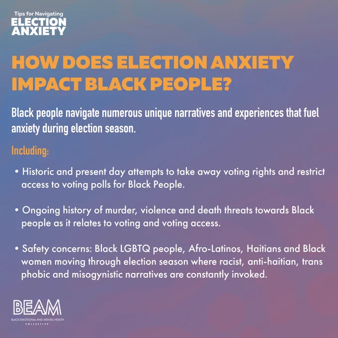 **SLIDE TWO: How does Election Anxiety Impact Black People?**

**Black people navigate numerous unique narratives and experiences that fuel anxiety during election season.**

**Including:**

- Historic and present day attempts to take away voting rights and restrict access to voting polls for Black People
- Ongoing history of murder, violence and death threats towards Black people as it relates to voting and voting access
- Safety concerns: Black LGBTQ people, Afro-Latinos, Haitians and Black women moving through election season where racist, anti-haitian, transphobic and misogynistic narratives are constantly invoked