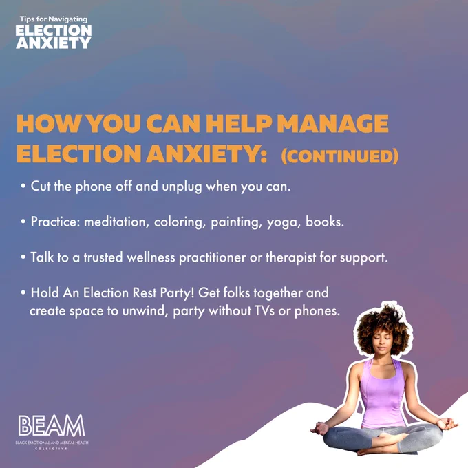 - Cut the phone off and unplug when you can
- Practice: Meditation, Coloring, Painting, Yoga,Books
- Talk to a trusted wellness practitioner or therapist for support
- Hold An Election Rest Party! Get folks together and create space to unwind, party without TVs or phones.