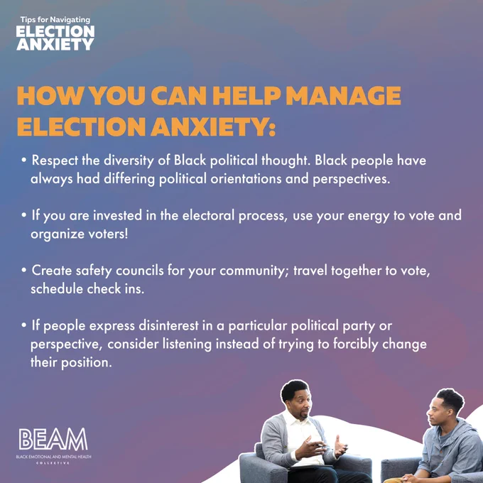 **SLIDE FOUR: How you can help manage Election Anxiety:**

- Respect the Diversity of Black Political Thought. Black people have always had differing political orientations and perspectives
- If you are invested in the electoral process, use your energy to vote and organize voters!
- Create safety councils for your community; travel together to vote, schedule check ins
- If people express disinterest in a particular political party or perspective, considering listening instead of trying to forcibly change their position