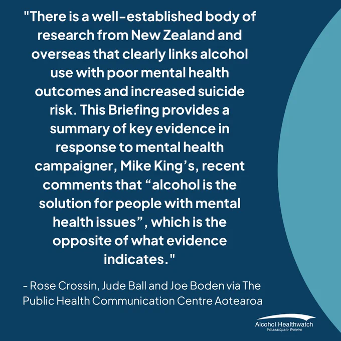 "There is a well-established body of research from New Zealand and overseas that clearly links alcohol use with poor mental health outcomes and increased suicide risk. This Briefing provides a summary of key evidence in response to mental health campaigner, Mike King’s, recent comments that “alcohol is the solution for people with mental health issues”, which is the opposite of what evidence indicates." 

- Rose Crossin, Jude Ball and Joe Boden via The Public Health Communication Centre Aotearoa