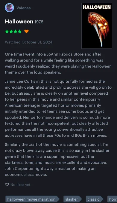 One time I went into a JoAnn Fabrics Store and after walking around for a while feeling like something was weird I suddenly realized they were playing the Halloween theme over the loud speakers.

Jamie Lee Curtis in this is not quite fully formed as the incredibly celebrated and prolific actress she will go on to be, but already she is clearly on another level compared to her peers in this movie and similar contemporary American teenager targeted horror movies primarily initially intended to let teens see some boobs and get spooked. Her performance and delivery is so much more textured than the not incompetent, but clearly affected performances all the young conventionally attractive actresses have in all these 70s to mid 80s B-ish movies.

Similarly the craft of the movie is something special. I'm not crazy blown away cause this is so early in the slasher genre that the kills are super impressive, but the starkness, tone, and music are excellent and evocative. John Carpenter right awa