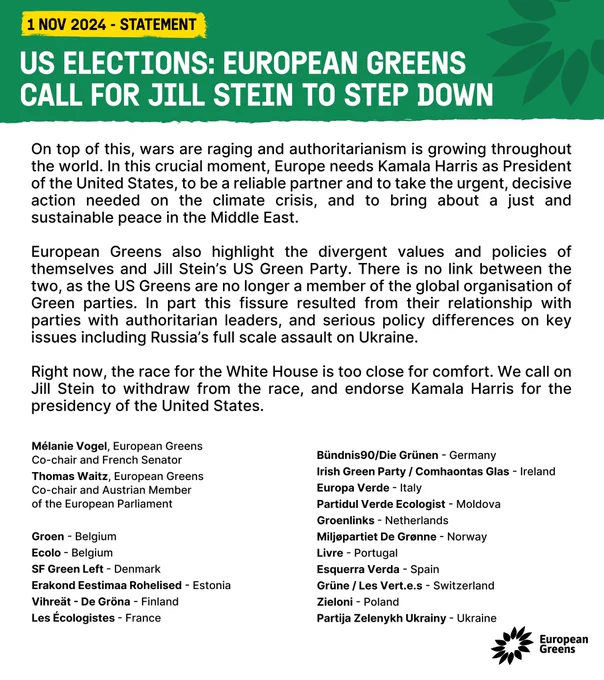 On top of this, wars are raging and authoritarianism is growing throughout the world. In this crucial moment, Europe needs Kamala Harris as President of the United States, to be a reliable partner and to take the urgent, decisive action needed on the climate crisis, and to bring about a just and sustainable peace in the Middle East. 
European Greens also highlight the divergent values and policies of themselves and Jill Stein’s US Green Party. There is no link between the two, as the US Greens are no longer a member of the global organisation of Green parties. In part this fissure resulted from their relationship with parties with authoritarian leaders, and serious policy differences on key issues including Russia’s full scale assault on Ukraine.
 
Right now, the race for the White House is too close for comfort. We call on Jill Stein to withdraw from the race, and endorse Kamala Harris for the presidency of the United States. (More on website)
