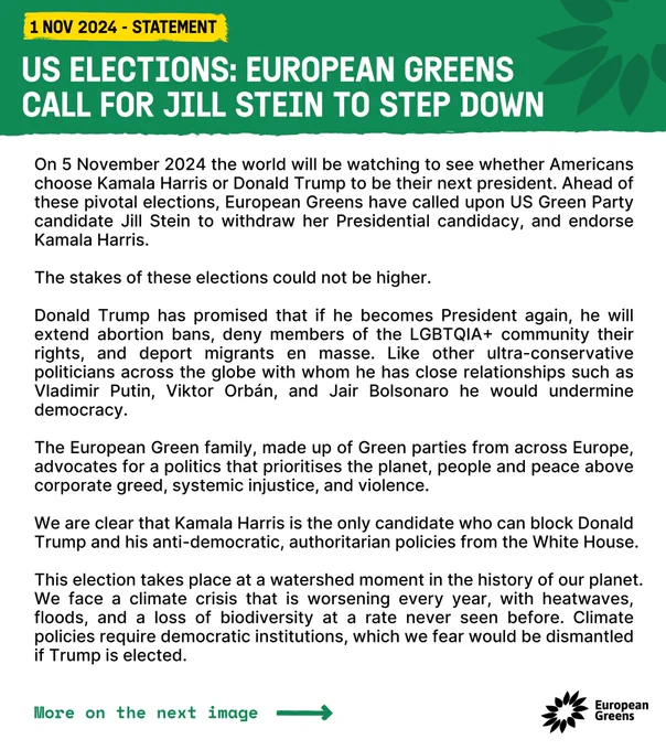 US elections: European Greens call for Jill Stein to step down
 
On 5 November 2024 the world will be watching to see whether Americans choose Kamala Harris or Donald Trump to be their next president. Ahead of these pivotal elections, European Greens have called upon US Green Party candidate Jill Stein to withdraw her Presidential candidacy, and endorse Kamala Harris. 
The stakes of these elections could not be higher. 
Donald Trump has promised that if he becomes President again, he will extend abortion bans, deny members of the LGBTQIA  community their rights, and deport migrants en masse. Like other ultra-conservative politicians across the globe with whom he has close relationships such as Vladimir Putin, Viktor Orbán, and Jair Bolsonaro he would undermine democracy. 
The European Green family, made up of Green parties from across Europe, advocates for a politics that prioritises the planet, people and peace above corporate greed, systemic injustice, (more on website)